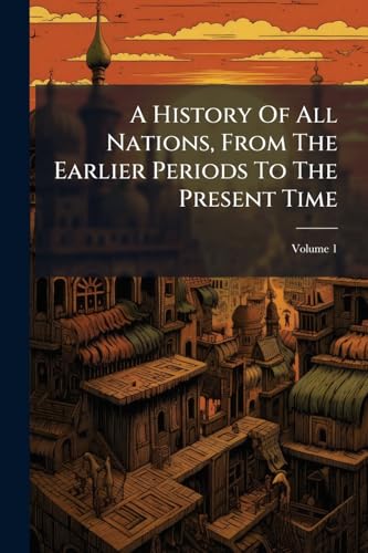 A History Of All Nations, From The Earlier Periods To The Present Time: Or, Universal History: In Which The History Of Every Nation, Ancient And Modern, Is Separately Given; Volume 1