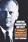 Ambition, Pragmatism, and Party: A Political Biography of Gerald R. Ford
