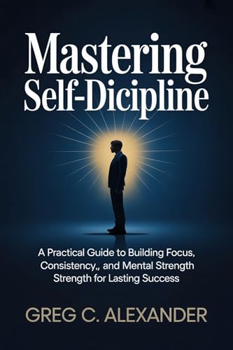 MASTERING SELF-DISCIPLINE: A Practical Guide to Building Focus, Consistency, and