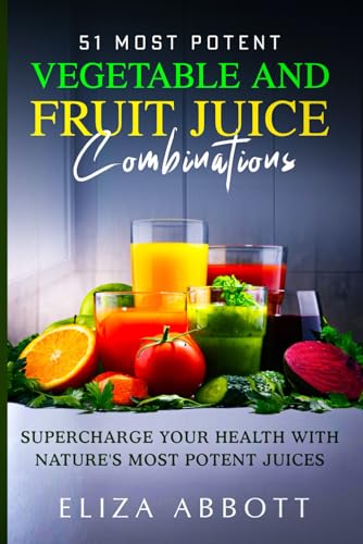 51 Most Potent Vegetable And Fruit Juice Combinations: Supercharge Your Health With Nature'S Most Potent Juices