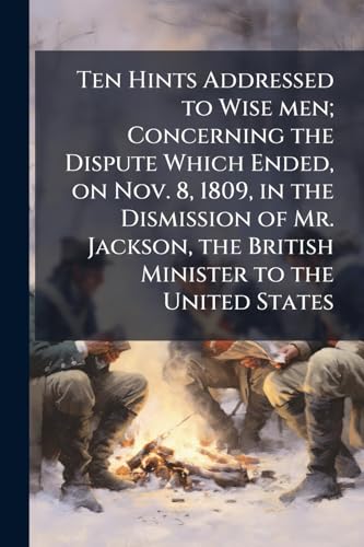 Ten Hints Addressed to Wise men; Concerning the Dispute Which Ended, on Nov. 8, 1809, in the Dismission of Mr. Jackson, the British Minister to the United States