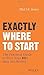 Exactly Where to Start: The Practical Guide to Turn Your BIG Idea into Reality
