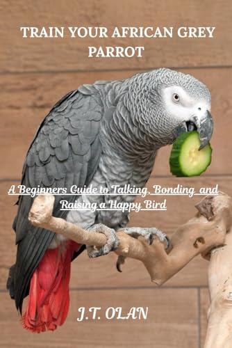 TRAIN YOUR AFRICAN GREY PARROT: A BEGINNER'S GUIDE TO TALKING, BONDING AND RAISING A HAPPY BIRD