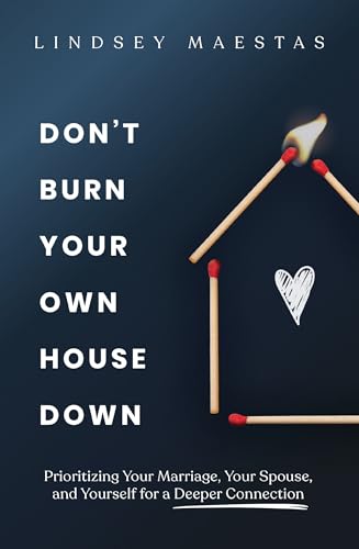 Don't Burn Your Own House Down: Prioritizing Your Marriage, Your Spouse, and Yourself for a Deeper Connection