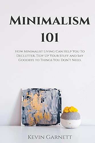 Minimalism 101: How Minimalist Living Can Help You To Declutter, Tidy Up Your Stuff and Say Goodbye to Things You Don’t Need
