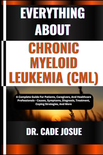 EVERYTHING ABOUT CHRONIC MYELOID LEUKEMIA (CML): A Complete Guide For Patients, Caregivers, And Healthcare Professionals - Causes, Symptoms, Diagnosis, Treatment, Coping Strategies, And More