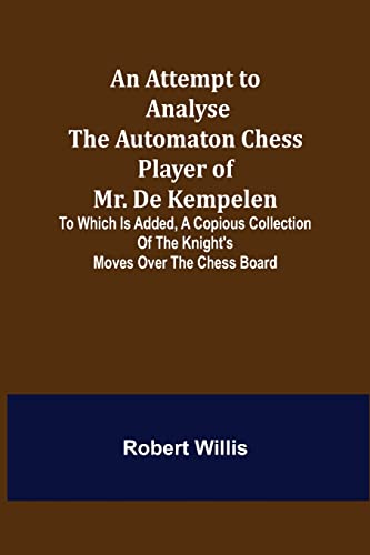 An Attempt to Analyse the Automaton Chess Player of Mr. De Kempelen; To Which is Added, a Copious Collection of the Knight's Moves over the Chess Board