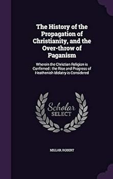 The History of the Propagation of Christianity, and the Over-Throw of Paganism: Wherein the Christian Religion Is Confirmed: The Rise and Progress of Heathenish Idolatry Is Considered