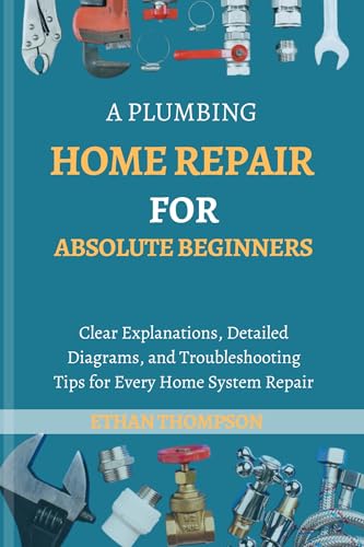 A Plumbing Home Repair for Absolute Beginners: Clear Explanations, Detailed Diagrams, And Troubleshooting Tips For Every Home System Repair (Essential Home improvement Guide Book 2)