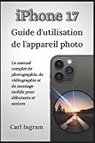  iPhone 17 Guide d\'utilisation de l\'appareil photo: Le manuel complet de photographie, de vidéographie et de montage mobile pour débutants et seniors
