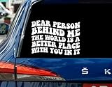 Dear Person Behind Me - The World is A Better Place with You in It Car Decal - Driving Inspiration Sticker - Window Decal for Car - Truck - Van - SUV - Laptop Or Bumper Waterproof 8 Inches
