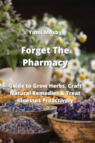 Forget The Pharmacy: Guide to Grow Herbs, Craft Natural Remedies & Treat Illnesses Proactively