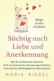 Süchtig nach Liebe und Anerkennung – Wege in die Freiheit –: Wie du Liebessucht erkennst, dich aus belastenden Beziehungen befreist und toxische Abhängigkeiten überwindest
