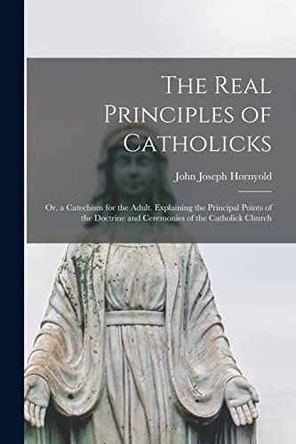 The Real Principles of Catholicks: or, a Catechism for the Adult. Explaining the Principal Points of the Doctrine and Ceremonies of the Catholick Church