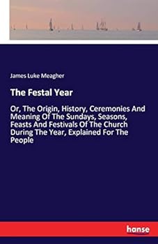 The Festal Year: Or, the Origin, History, Ceremonies and Meaning of the Sundays, Seasons, Feasts and Festivals of the Church During the Year, Explained for the People