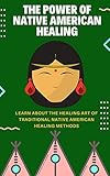 The Power Of Native American Healing : Learn About The Healing Art Of Traditional Native American Healing Methods
