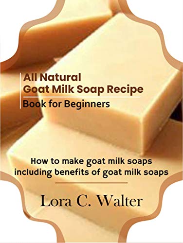 All Natural Goat Milk Soap Recipe Book for Beginners: How to make goat milk soaps including benefits of goat milk soaps