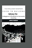 The Intelligent Investor's Guide to Building Wealth:: A Beginners Handbook to Successful Investing