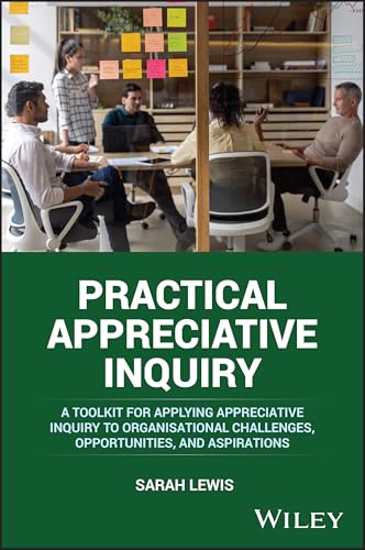 Practical Appreciative Inquiry: A Toolkit For Applying Appreciative Inquiry To Organisational Challenges, Opportunities, And Aspirations