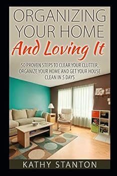 Organizing Your Home And Loving It: 50 Proven Steps To Clear Your Clutter, Organize Your Home And Get Your House Clean In 5 Days