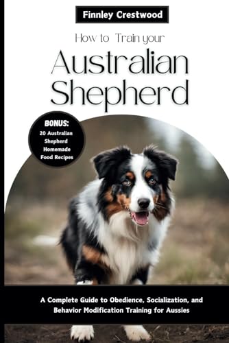 How to Train Your Australian Shepherd: A Complete Guide to Obedience, Socialization, and Behavior...