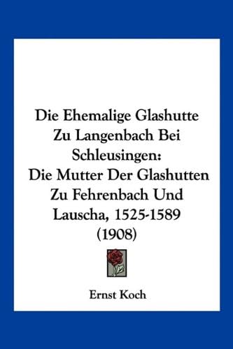 Ernst KochDie Ehemalige Glashutte Zu Langenbach Bei Schleusingen: Die Mutter Der Glashutten Zu Fehrenbach Und Lauscha, 1525-1589 (1908)