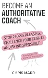 Become an Authoritative Coach: Stop people pleasing, challenge your clients, be indispensable
