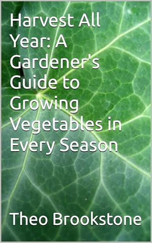Harvest All Year: A Gardener's Guide to Growing Vegetables in Every Season