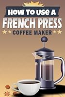 How To Use A French Press Coffee Maker: Unlocking The Secrets To Barista-Quality Coffee At Home With Plenty Of Recipes To Try B0DG8GB33Q Book Cover