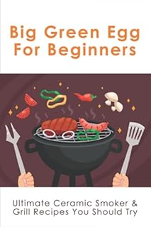Big Green Egg For Beginners: Ultimate Ceramic Smoker & Grill Recipes You Should Try: Tips For Using A Big Green Egg
