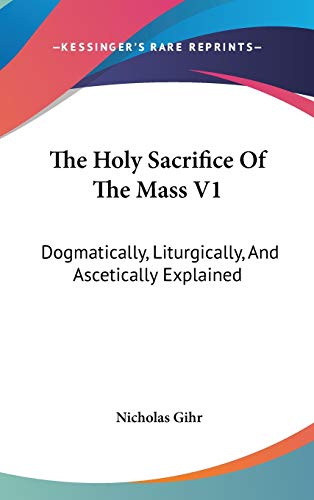 The Holy Sacrifice Of The Mass V1: Dogmatically, Liturgically, And Ascetically Explained