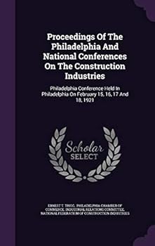 Proceedings Of The Philadelphia And National Conferences On The Construction Industries: Philadelphia Conference Held In Philadelphia On February 15, 16, 17 And 18, 1921