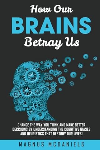 How Our Brains Betray Us: Change the Way you Think and Make Better Decisions by Understanding the Cognitive Biases and Heuristics that Destroy Our lives!