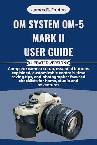 OM System OM-5 Mark II User Guide: Complete camera setup, essential buttons explained, customizable controls, time saving tips, and photographer focused checklists for home, studio and adventures