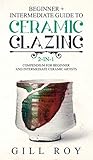 Ceramic Glazing: Beginner + Intermediate Guide to Ceramic Glazing: 2-in-1 Compendium for Beginner and Intermediate Ceramic Artists