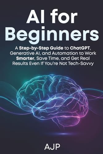 AI for Beginners: A Step-by-Step Guide to ChatGPT, Generative AI, and Automation to Work Smarter, Save Time, and Get Real Results Even If You’re Not Tech-Savvy