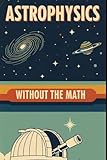 Astrophysics Without the Math: Understanding Stars, Galaxies, and the Cosmos Without Equations