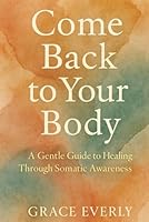 Come Back to Your Body: A Gentle Guide to Healing Through Somatic Awareness: Reconnecting With Yourself Through Nervous System Regulation, Embodied Calm, and Compassionate Presence B0F5P3LYPD Book Cover