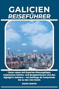 GALICIEN REISEFÜHRER: Clever reisen mit Experten-Planungstipps, malerischen Küsten- und Bergabenteuern und den Highlights Galiciens – von Santiago de Compostela bis zu den Cíes-Inseln