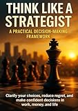 Think Like a Strategist: A Practical Decision-Making Framework: Clarify your choices, reduce regret, and make confident decisions in work, money, and life