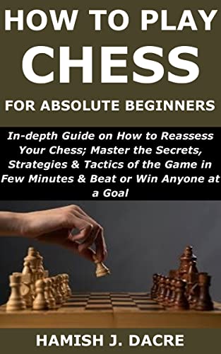 How to Play Chess for Absolute Beginners: In-depth Guide on How to Reassess Your Chess;Master the Secrets, Strategies& Tactics of the Game in Few Minutes& Beat or Win Anyone at a Goal