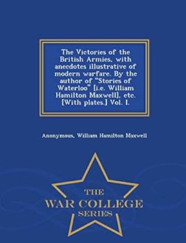 The Victories of the British Armies, with Anecdotes Illustrative of Modern Warfare. by the Author of Stories of Waterloo [I.E. William Hamilton ... [With Plates.] Vol. I. - War College Series