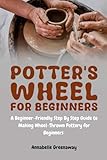 Potter's Wheel for Beginners: A Beginner-Friendly Step-by-Step Guide to Making Wheel-Thrown Pottery for Beginners