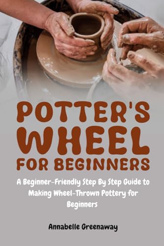 Potter's Wheel for Beginners: A Beginner-Friendly Step-by-Step Guide to Making Wheel-Thrown Pottery for Beginners