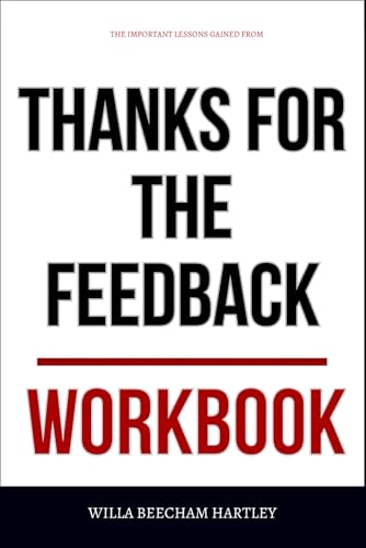 The Important Lessons Gained From Thanks for the Feedback Workbook: Practical Execution of Stone & Heen’s Core Ideas Without Defensiveness or Denial