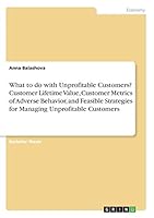 What to do with Unprofitable Customers? Customer Lifetime Value, Customer Metrics of Adverse Behavior, and Feasible Strategies for Managing Unprofitable Customers 3668452377 Book Cover