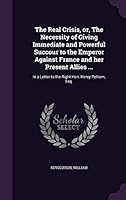 The Real Crisis, Or, the Necessity of Giving Immediate and Powerful Succour to the Emperor Against France and Her Present Allies ...: In a Letter to the Right Hon. Henry Pelham, Esq. 1342122704 Book Cover