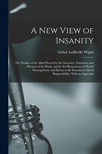 A New View of Insanity: The Duality of the Mind Proved by the Structure, Functions, and Diseases of the Brain, and by the Phenomena of Mental ... to Moral Responsibility. With an Appendix