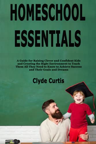Homeschool Essentials: A Guide for Raising Clever and Confident Kids and Creating the Right Environment to Teach Them All They Need to Know to Achieve Success and Their Goals and Dreams