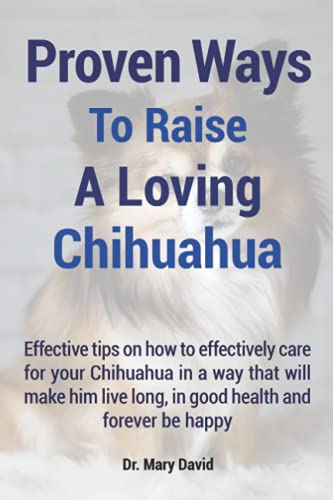 Proven Ways To Raise A Loving Chihuahua: Effective tips on how to effectively care for your Chihuahua in a way that will make him live long and forever be happy